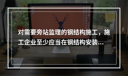 对需要旁站监理的钢结构施工，施工企业至少应当在钢结构安装前（