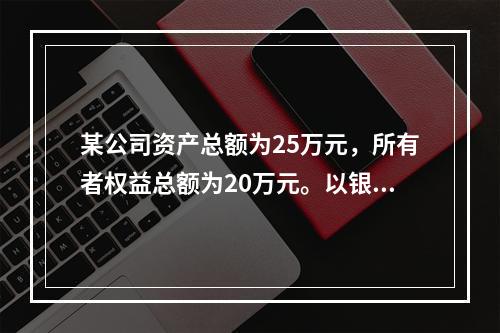 某公司资产总额为25万元，所有者权益总额为20万元。以银行存