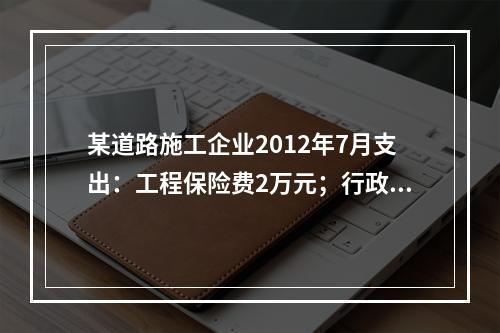 某道路施工企业2012年7月支出：工程保险费2万元；行政管理