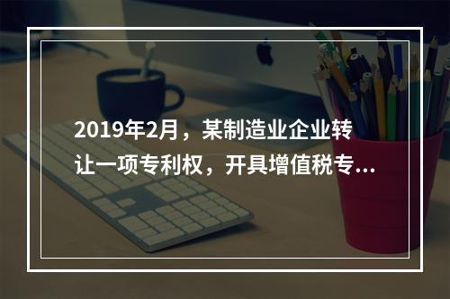 2019年2月，某制造业企业转让一项专利权，开具增值税专用发