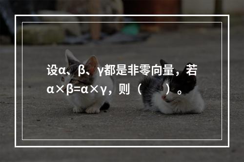 设α、β、γ都是非零向量，若α×β=α×γ，则（　　）。