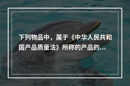 下列物品中，属于《中华人民共和国产品质量法》所称的产品的有（