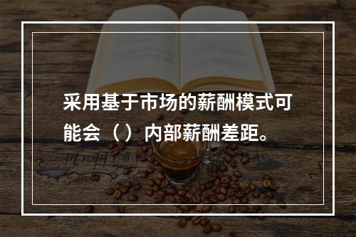 采用基于市场的薪酬模式可能会（ ）内部薪酬差距。