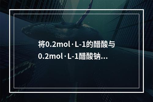 将0.2mol·L-1的醋酸与0.2mol·L-1醋酸钠溶