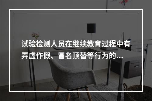 试验检测人员在继续教育过程中有弄虚作假、冒名顶替等行为的，取