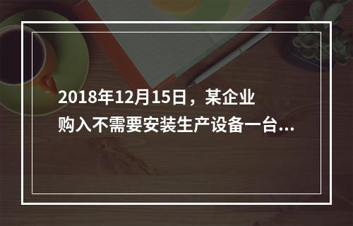 2018年12月15日，某企业购入不需要安装生产设备一台，原