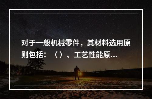 对于一般机械零件，其材料选用原则包括：（ ）、工艺性能原则、