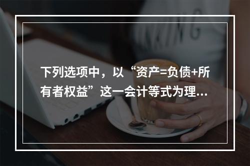 下列选项中，以“资产=负债+所有者权益”这一会计等式为理论依