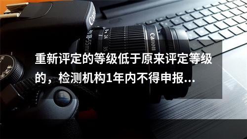 重新评定的等级低于原来评定等级的，检测机构1年内不得申报升级