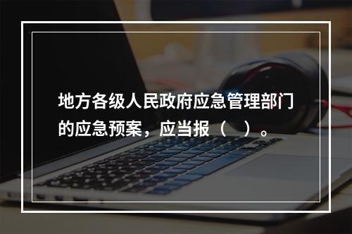 地方各级人民政府应急管理部门的应急预案，应当报（　）。