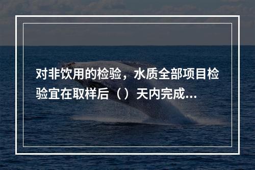 对非饮用的检验，水质全部项目检验宜在取样后（ ）天内完成。