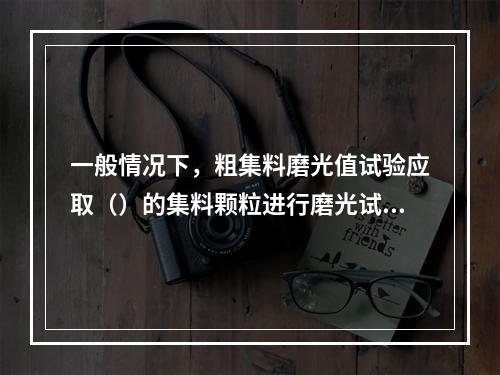 一般情况下，粗集料磨光值试验应取（）的集料颗粒进行磨光试验。