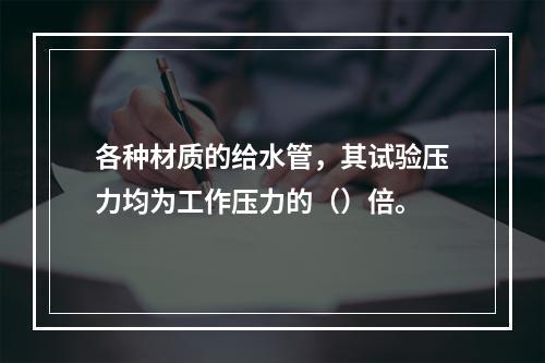 各种材质的给水管，其试验压力均为工作压力的（）倍。