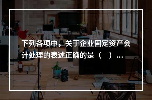 下列各项中，关于企业固定资产会计处理的表述正确的是（　）。