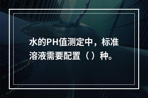 水的PH值测定中，标准溶液需要配置（ ）种。