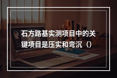 石方路基实测项目中的关键项目是压实和弯沉（）