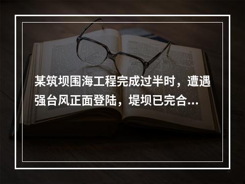 某筑坝围海工程完成过半时，遭遇强台风正面登陆，堤坝已完合格部