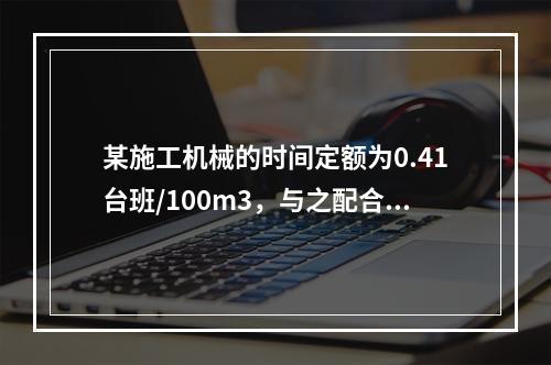 某施工机械的时间定额为0.41台班/100m3，与之配合的工