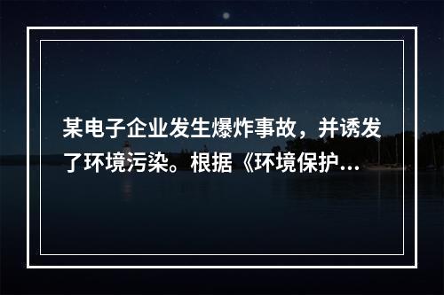 某电子企业发生爆炸事故，并诱发了环境污染。根据《环境保护法