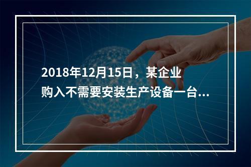 2018年12月15日，某企业购入不需要安装生产设备一台，原