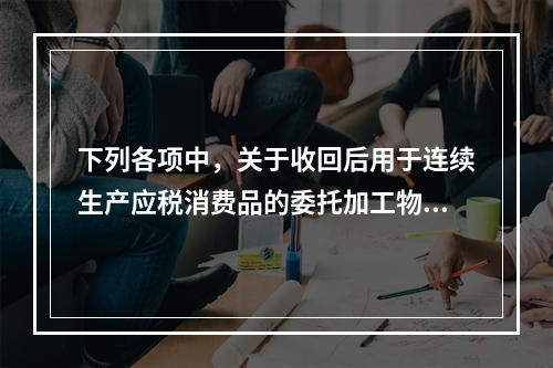 下列各项中，关于收回后用于连续生产应税消费品的委托加工物资