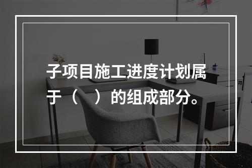 子项目施工进度计划属于（　）的组成部分。