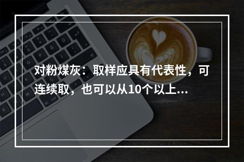 对粉煤灰：取样应具有代表性，可连续取，也可以从10个以上不同