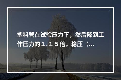 塑料管在试验压力下，然后降到工作压力的１.１５倍，稳压（）ｈ