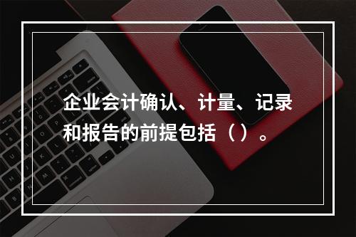 企业会计确认、计量、记录和报告的前提包括（ ）。