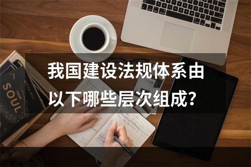 我国建设法规体系由以下哪些层次组成？