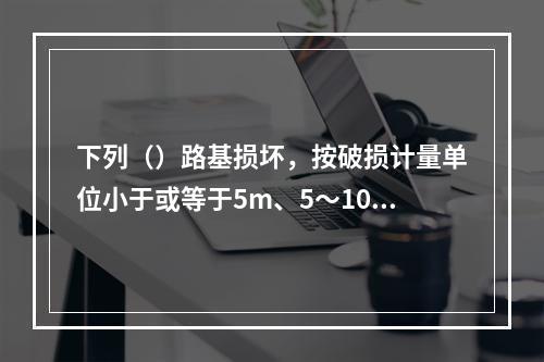 下列（）路基损坏，按破损计量单位小于或等于5m、5～10m和