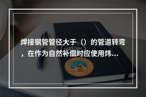 焊接钢管管径大于（）的管道转弯，在作为自然补偿时应使用炜弯。