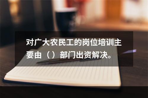 对广大农民工的岗位培训主要由（ ）部门出资解决。