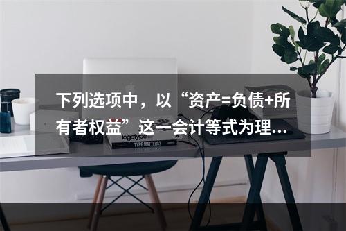 下列选项中，以“资产=负债+所有者权益”这一会计等式为理论依