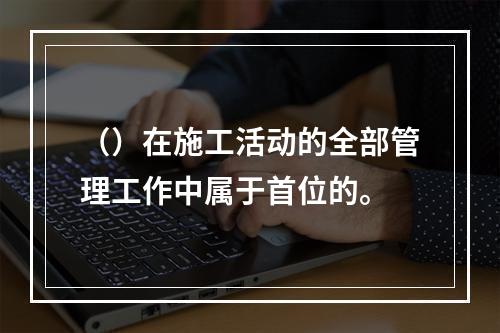 （）在施工活动的全部管理工作中属于首位的。