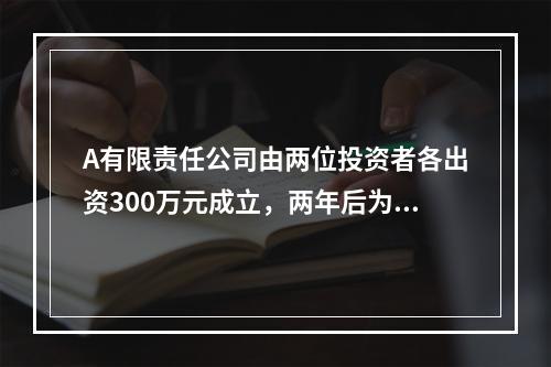 A有限责任公司由两位投资者各出资300万元成立，两年后为了扩