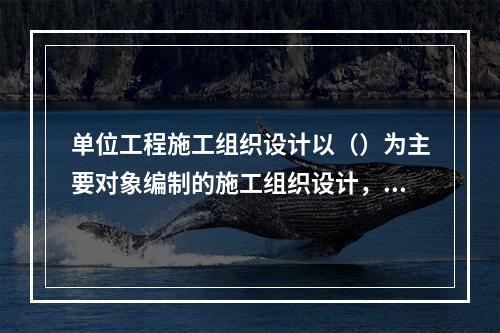 单位工程施工组织设计以（）为主要对象编制的施工组织设计，对（