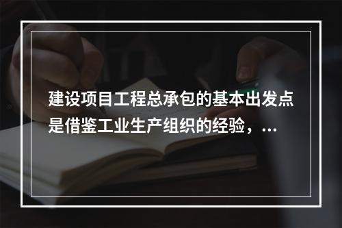 建设项目工程总承包的基本出发点是借鉴工业生产组织的经验，实现