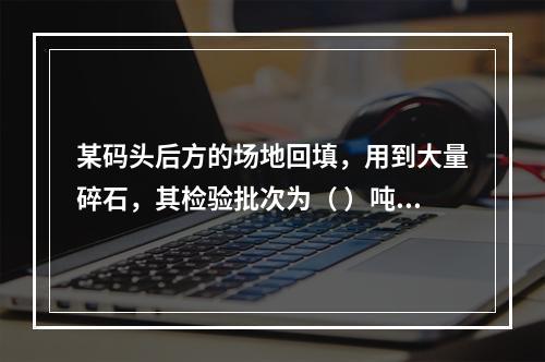 某码头后方的场地回填，用到大量碎石，其检验批次为（ ）吨。