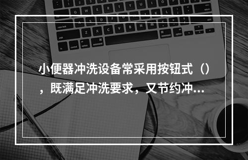 小便器冲洗设备常采用按钮式（），既满足冲洗要求，又节约冲洗水