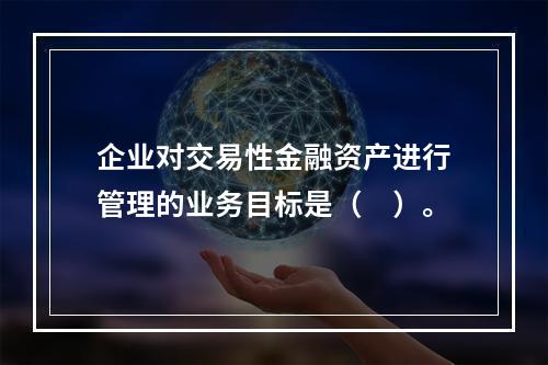 企业对交易性金融资产进行管理的业务目标是（　）。