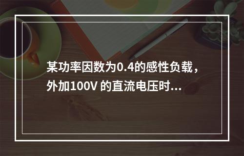 某功率因数为0.4的感性负载，外加100V 的直流电压时，