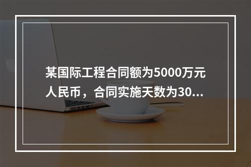 某国际工程合同额为5000万元人民币，合同实施天数为300天