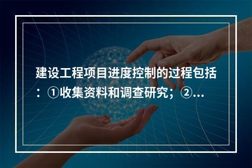 建设工程项目进度控制的过程包括：①收集资料和调查研究；②进度