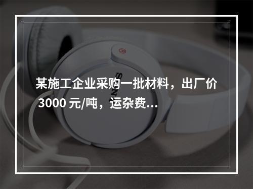 某施工企业采购一批材料，出厂价 3000 元/吨，运杂费是材