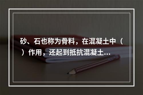 砂、石也称为骨料，在混凝土中（ ）作用，还起到抵抗混凝土在凝