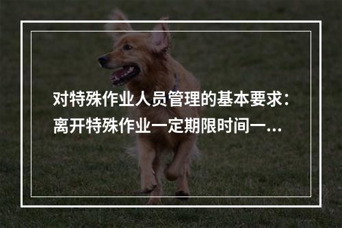 对特殊作业人员管理的基本要求：离开特殊作业一定期限时间一般为