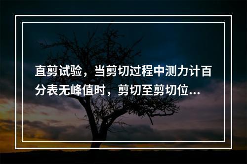 直剪试验，当剪切过程中测力计百分表无峰值时，剪切至剪切位移达