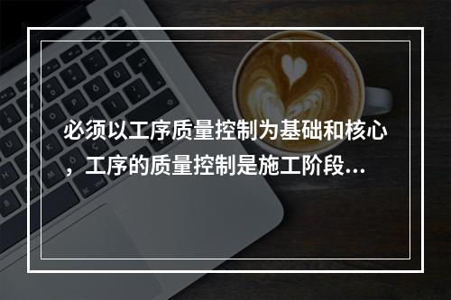 必须以工序质量控制为基础和核心，工序的质量控制是施工阶段质量