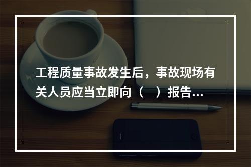 工程质量事故发生后，事故现场有关人员应当立即向（　）报告。